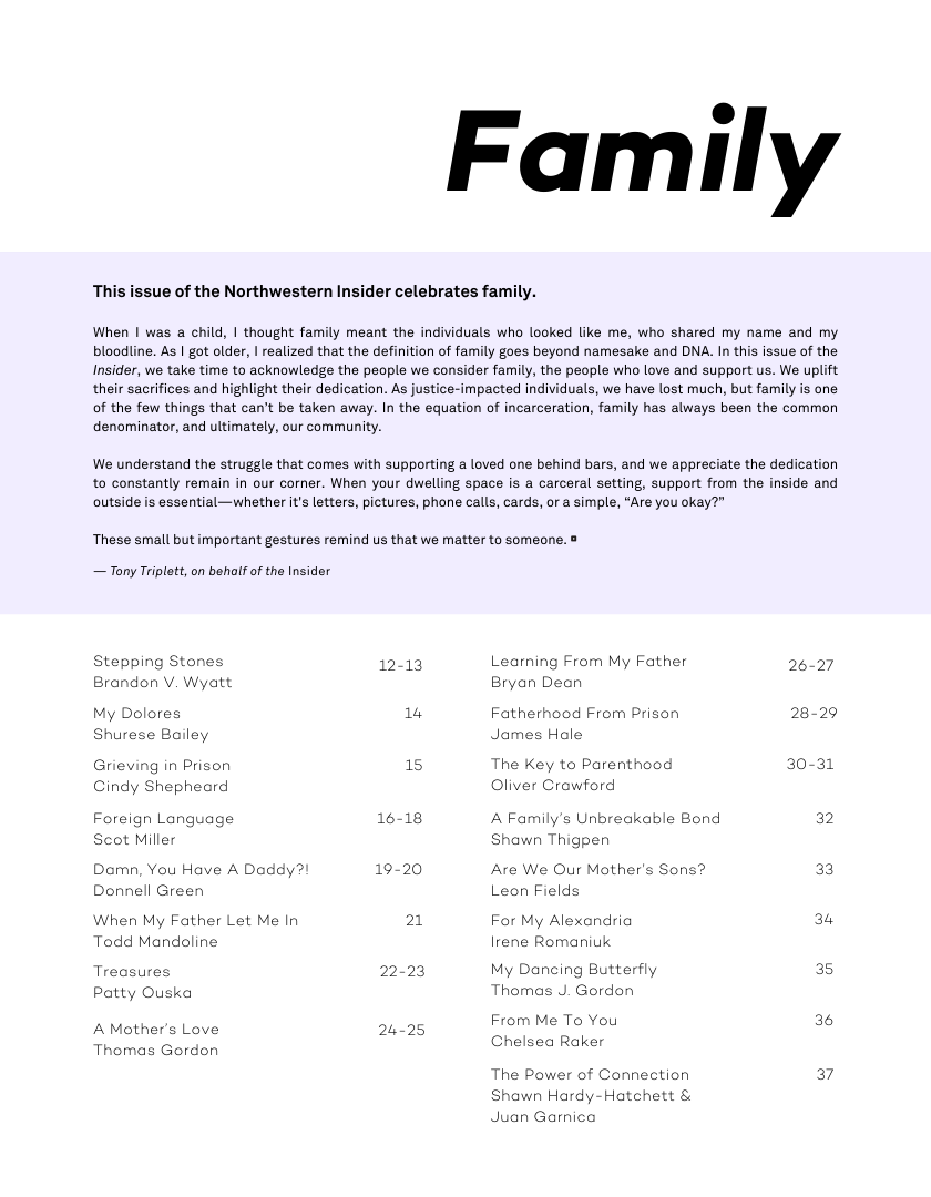 This issue of the Northwestern Insider celebrates family.  Family  When | was a child, | thought family meant the individuals who looked like me, who shared my name and my bloodline. As | got older, | realized that the definition of family goes beyond namesake and DNA. In this issue of the Insider, we take time to acknowledge the people we consider family, the people who love and support us. We uplift their sacrifices and highlight their dedication. As justice-impacted individuals, we have lost much, but family is one of the few things that can’t be taken away. In the equation of incarceration, family has always been the common denominator, and ultimately, our community.  We understand the struggle that comes with supporting a loved one behind bars, and we appreciate the dedication to constantly remain in our corner. When your dwelling space is a carceral setting, support from the inside and  outside s essential—whether it’s letters, pictures, phone calls, cards, or a simple, “Are you okay?"  These small but important gestures remind us that we matter to someone. ®  — Tony Triplott, on behalf of the Insider  Stepping Stones Brandon V. Wyatt  My Dolores Shurese Bailey  Grieving in Prison Cindy Shepheard  Foreign Language Scot Miller  Damn, You Have A Daddy? Donnell Green  When My Father Let Me In Todd Mandoline  Treasures Patty Ouska  A Mother’s Love Thomas Gordon  12-13  14  15  16-18  19-20  21  22-23  24-25  Learning From My Father Bryan Dean  Fatherhood From Prison James Hale  The Key to Parenthood Oliver Crowford  A Family’s Unbreakable Bond Shawn Thigpen  Are We Our Mother’s Sons? Leon Fields  For My Alexandria Irene Romaniuk  My Dancing Butterfly Thomas J. Gordon  From Me To You Chelsea Raker  The Power of Connection Shawn Hardy-Hatchett & Juan Garnica  26-27  28-29  30-31  36  a7 
